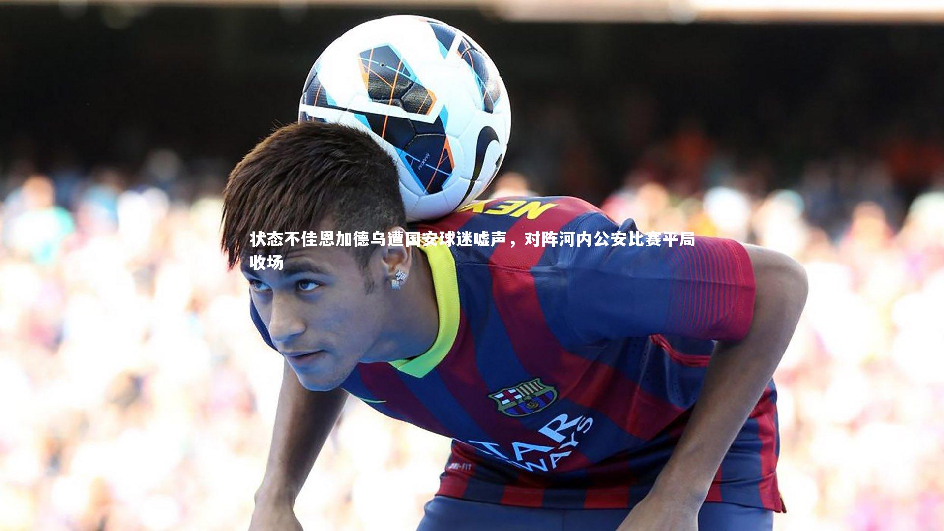 状态不佳恩加德乌遭国安球迷嘘声,对阵河内公安比赛平局收场